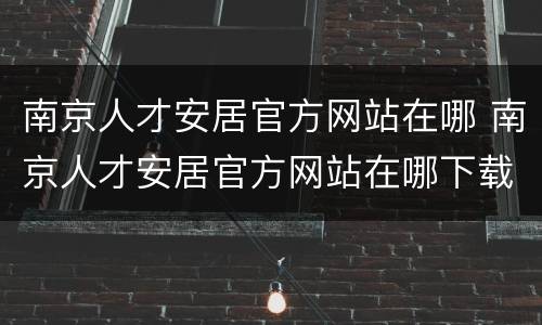 南京人才安居官方网站在哪 南京人才安居官方网站在哪下载