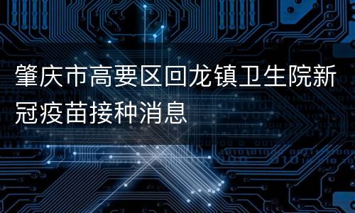 肇庆市高要区回龙镇卫生院新冠疫苗接种消息