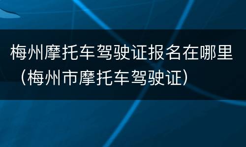 梅州摩托车驾驶证报名在哪里（梅州市摩托车驾驶证）