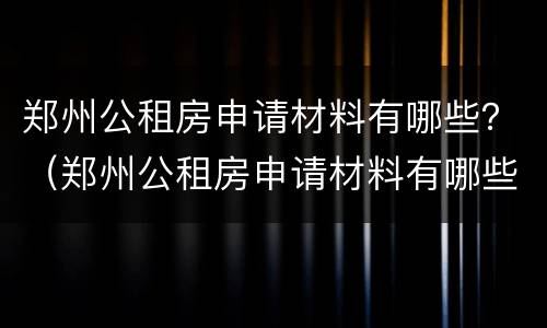 郑州公租房申请材料有哪些？（郑州公租房申请材料有哪些东西）