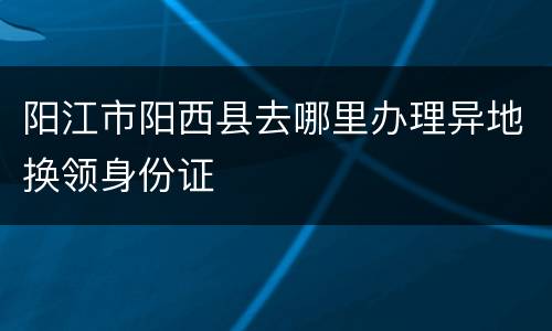 阳江市阳西县去哪里办理异地换领身份证
