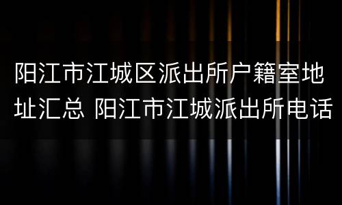 阳江市江城区派出所户籍室地址汇总 阳江市江城派出所电话