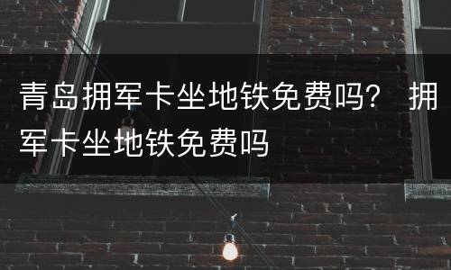 青岛拥军卡坐地铁免费吗？ 拥军卡坐地铁免费吗