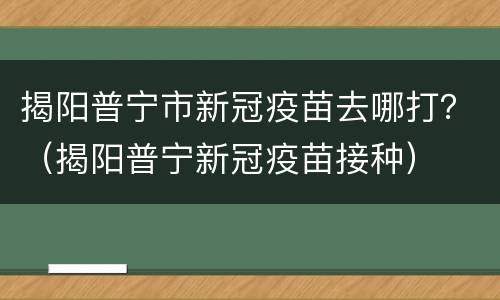 揭阳普宁市新冠疫苗去哪打？（揭阳普宁新冠疫苗接种）