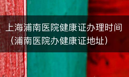 上海浦南医院健康证办理时间（浦南医院办健康证地址）