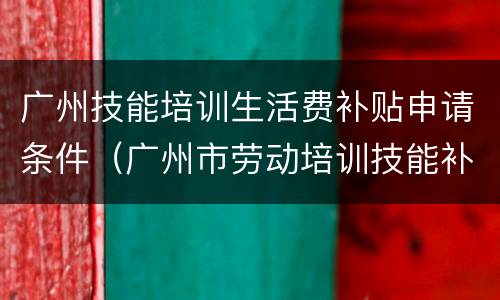 广州技能培训生活费补贴申请条件（广州市劳动培训技能补贴）