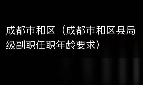 成都市和区（成都市和区县局级副职任职年龄要求）