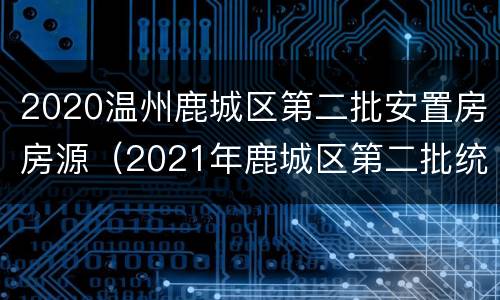 2020温州鹿城区第二批安置房房源（2021年鹿城区第二批统筹安置房）