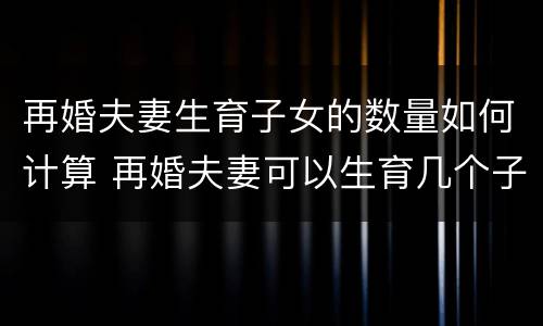 再婚夫妻生育子女的数量如何计算 再婚夫妻可以生育几个子女