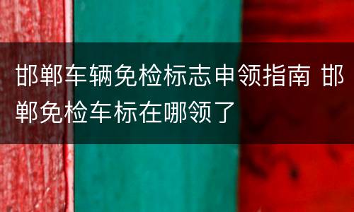 邯郸车辆免检标志申领指南 邯郸免检车标在哪领了