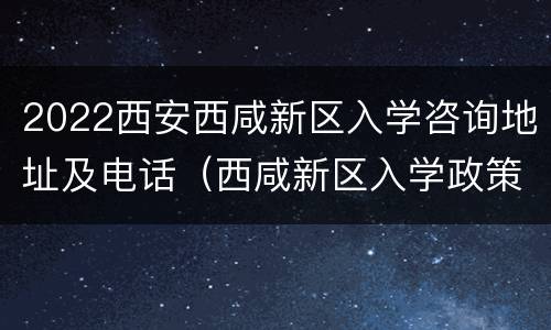 2022西安西咸新区入学咨询地址及电话（西咸新区入学政策）