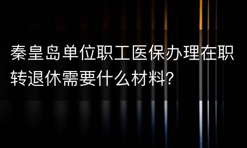 秦皇岛单位职工医保办理在职转退休需要什么材料？