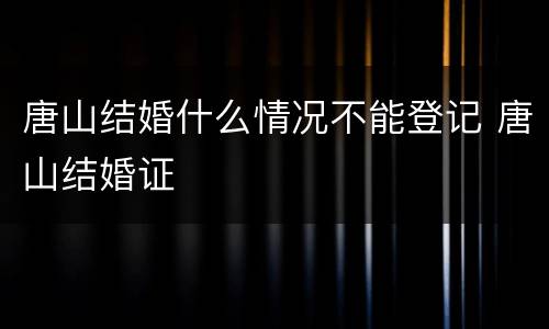 唐山结婚什么情况不能登记 唐山结婚证