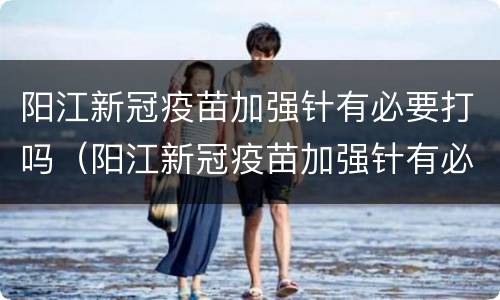 阳江新冠疫苗加强针有必要打吗（阳江新冠疫苗加强针有必要打吗多少钱）