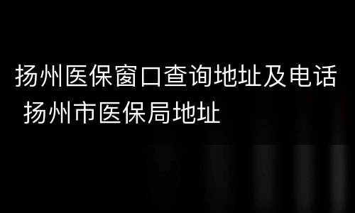 扬州医保窗口查询地址及电话 扬州市医保局地址