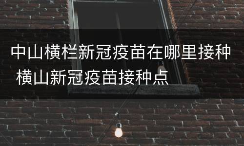 中山横栏新冠疫苗在哪里接种 横山新冠疫苗接种点