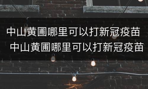 中山黄圃哪里可以打新冠疫苗 中山黄圃哪里可以打新冠疫苗第三针