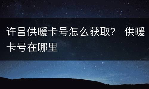 许昌供暖卡号怎么获取？ 供暖卡号在哪里