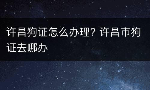许昌狗证怎么办理? 许昌市狗证去哪办