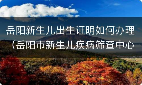 岳阳新生儿出生证明如何办理（岳阳市新生儿疾病筛查中心电话）