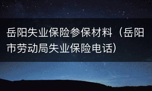 岳阳失业保险参保材料（岳阳市劳动局失业保险电话）