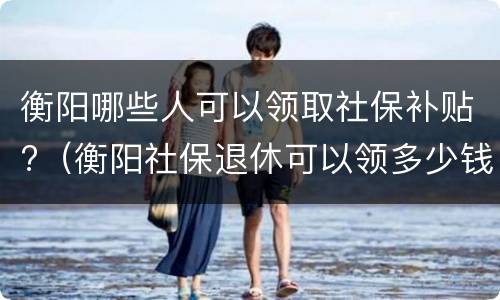 衡阳哪些人可以领取社保补贴?（衡阳社保退休可以领多少钱）