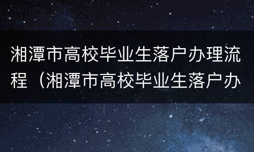 湘潭市高校毕业生落户办理流程（湘潭市高校毕业生落户办理流程及时间）