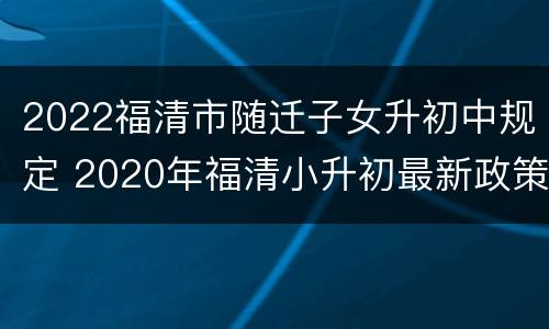 2022福清市随迁子女升初中规定 2020年福清小升初最新政策