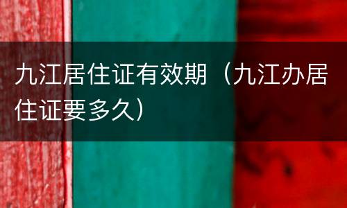 九江居住证有效期（九江办居住证要多久）