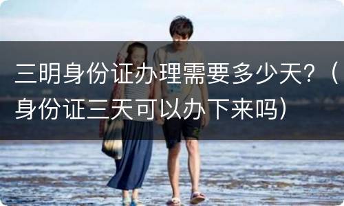 三明身份证办理需要多少天?（身份证三天可以办下来吗）