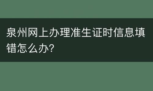 泉州网上办理准生证时信息填错怎么办？