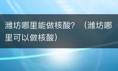 潍坊哪里能做核酸？（潍坊哪里可以做核酸）