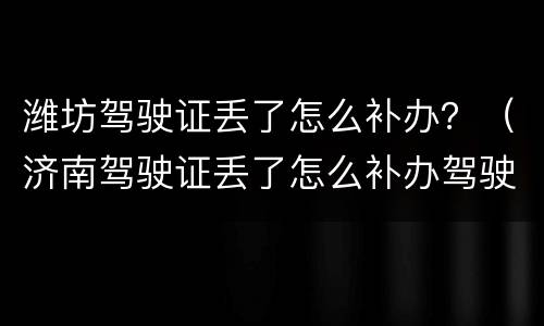 潍坊驾驶证丢了怎么补办？（济南驾驶证丢了怎么补办驾驶证）