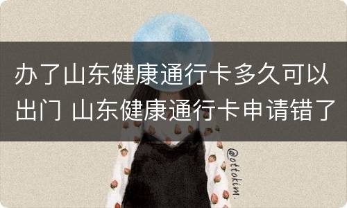 办了山东健康通行卡多久可以出门 山东健康通行卡申请错了怎么办