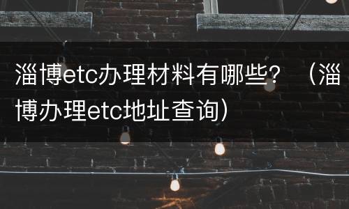 淄博etc办理材料有哪些？（淄博办理etc地址查询）