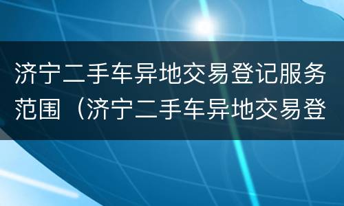 济宁二手车异地交易登记服务范围（济宁二手车异地交易登记服务范围有哪些）