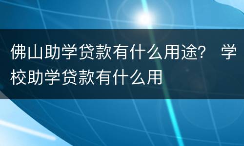 佛山助学贷款有什么用途？ 学校助学贷款有什么用