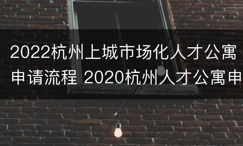 2022杭州上城市场化人才公寓申请流程 2020杭州人才公寓申请