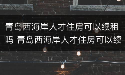 青岛西海岸人才住房可以续租吗 青岛西海岸人才住房可以续租吗知乎