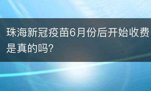 珠海新冠疫苗6月份后开始收费是真的吗？