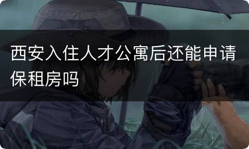 西安入住人才公寓后还能申请保租房吗