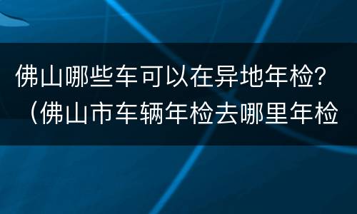 佛山哪些车可以在异地年检？（佛山市车辆年检去哪里年检）