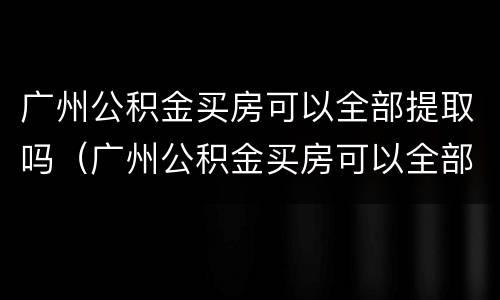 广州公积金买房可以全部提取吗（广州公积金买房可以全部提取吗）