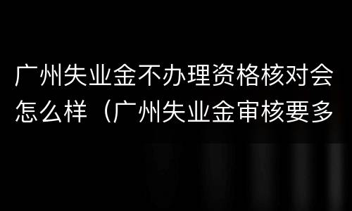 广州失业金不办理资格核对会怎么样（广州失业金审核要多久）