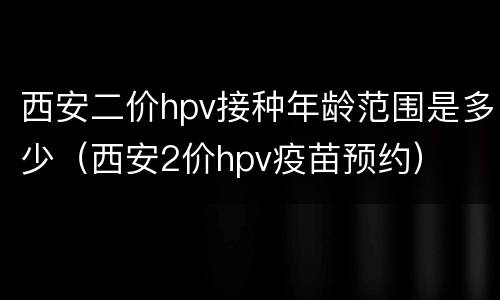西安二价hpv接种年龄范围是多少（西安2价hpv疫苗预约）