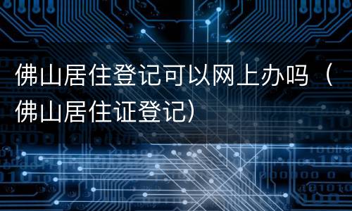 佛山居住登记可以网上办吗（佛山居住证登记）