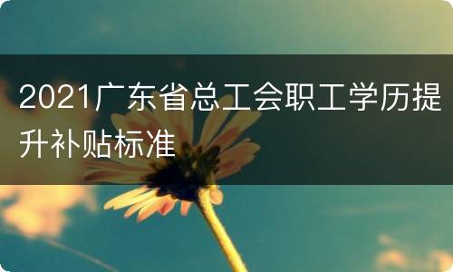 2021广东省总工会职工学历提升补贴标准