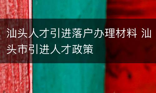 汕头人才引进落户办理材料 汕头市引进人才政策