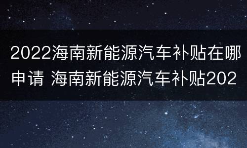 2022海南新能源汽车补贴在哪申请 海南新能源汽车补贴2022年最新政策