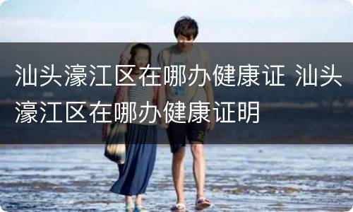汕头濠江区在哪办健康证 汕头濠江区在哪办健康证明